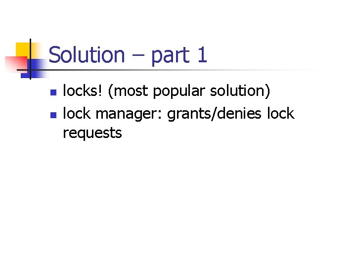 Solution – part 1 n n locks! (most popular solution) lock manager: grants/denies lock