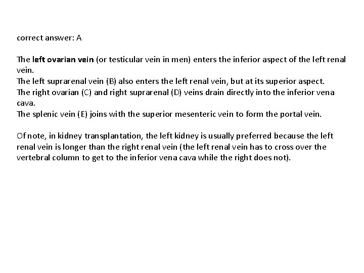 correct answer: A The left ovarian vein (or testicular vein in men) enters the