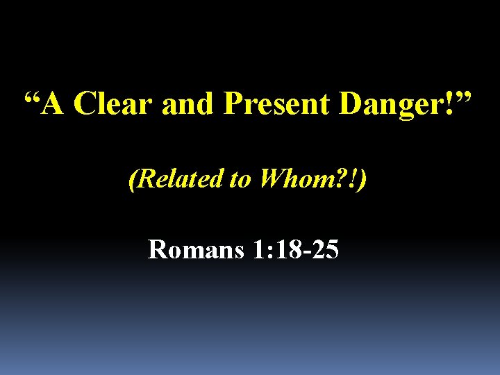 “A Clear and Present Danger!” (Related to Whom? !) Romans 1: 18 -25 
