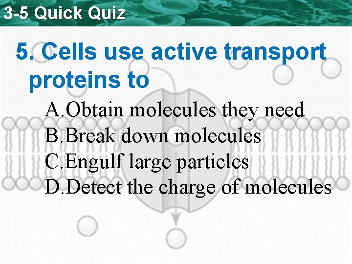 3 -5 Quick Quiz 5. Cells use active transport proteins to A. Obtain molecules