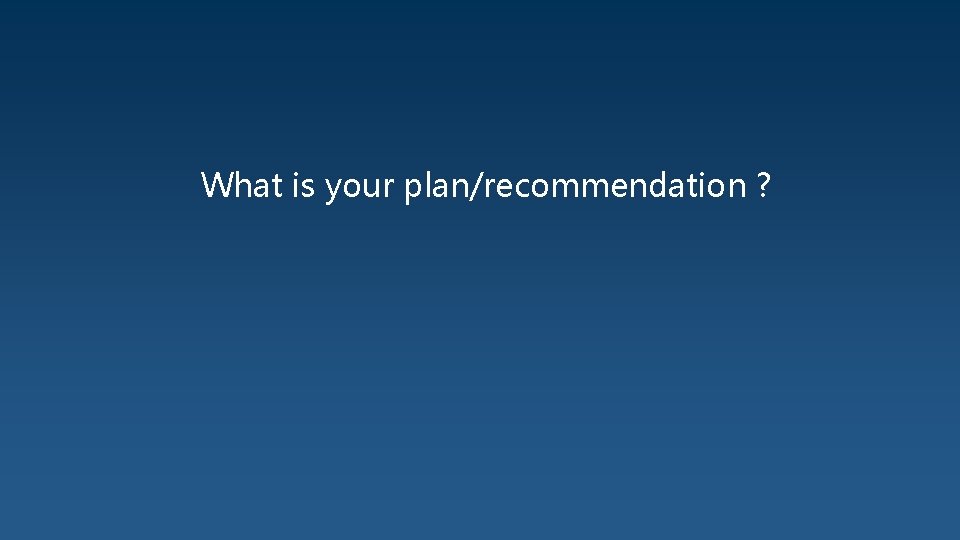 What is your plan/recommendation ? 