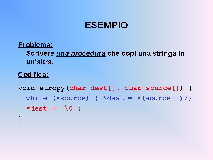 ESEMPIO Problema: Scrivere una procedura che copi una stringa in un’altra. Codifica: void strcpy(char
