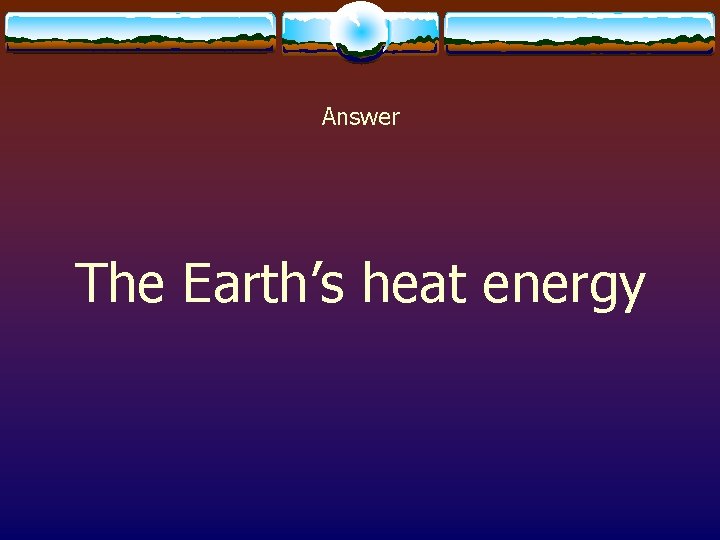 Answer The Earth’s heat energy 