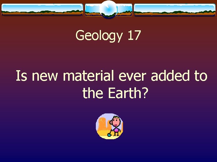 Geology 17 Is new material ever added to the Earth? 