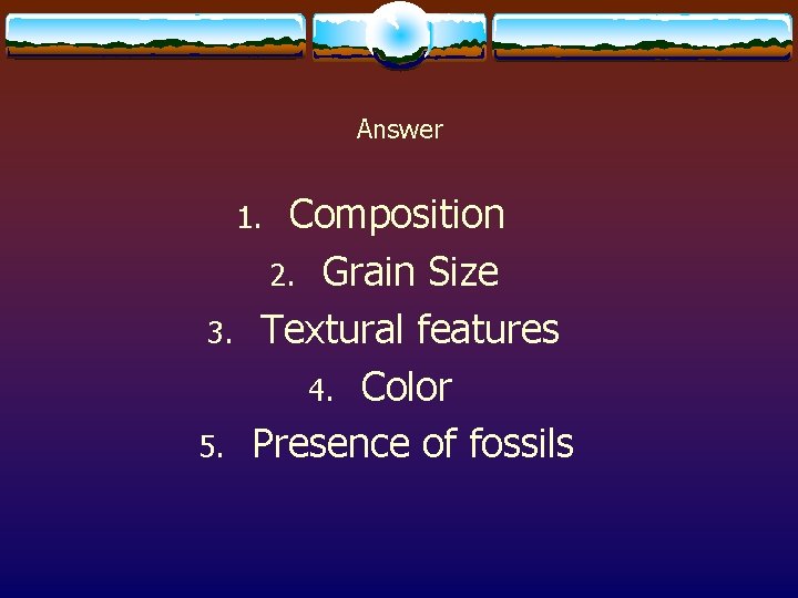 Answer Composition 2. Grain Size Textural features 4. Color Presence of fossils 1. 3.