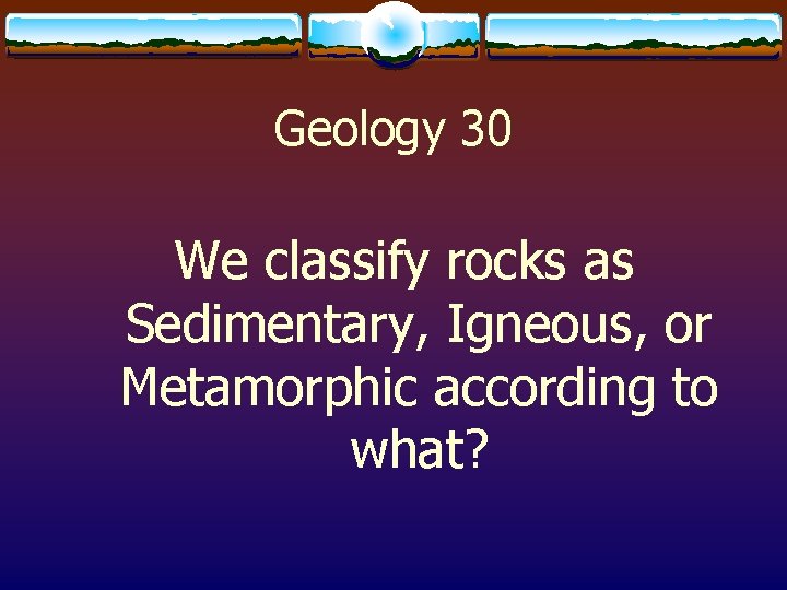 Geology 30 We classify rocks as Sedimentary, Igneous, or Metamorphic according to what? 