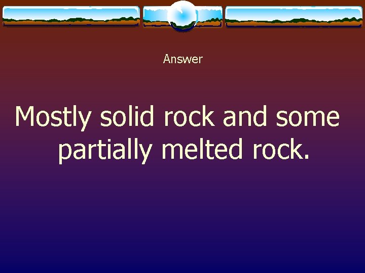 Answer Mostly solid rock and some partially melted rock. 