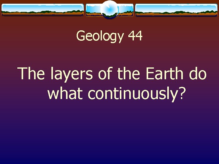 Geology 44 The layers of the Earth do what continuously? 