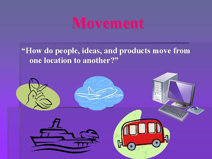 Movement “How do people, ideas, and products move from one location to another? ”