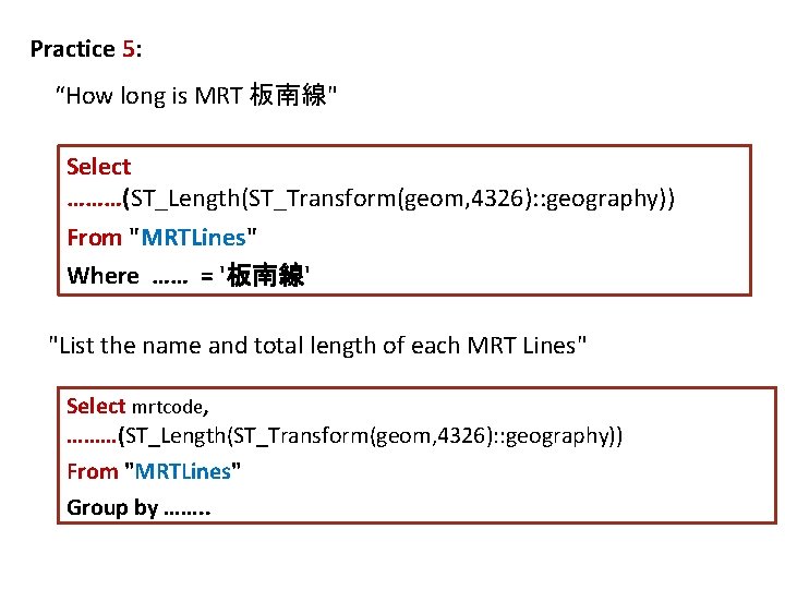 Practice 5: “How long is MRT 板南線" Select ………(ST_Length(ST_Transform(geom, 4326): : geography)) From "MRTLines"