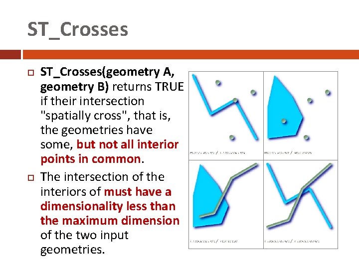 ST_Crosses ST_Crosses(geometry A, geometry B) returns TRUE if their intersection "spatially cross", that is,