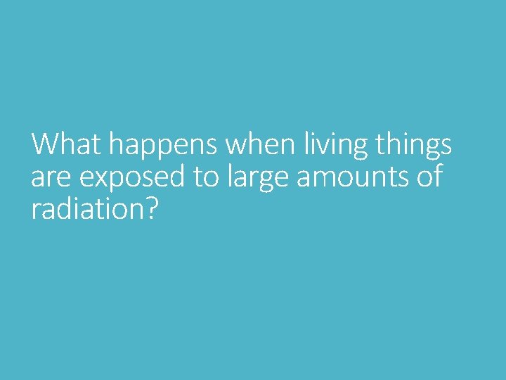 What happens when living things are exposed to large amounts of radiation? What happens when living things are exposed to large amounts of radiation?