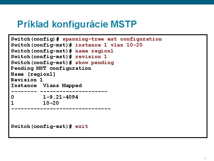 Príklad konfigurácie MSTP Switch(config)# spanning-tree mst configuration Switch(config-mst)# instance 1 vlan 10 -20 Switch(config-mst)#