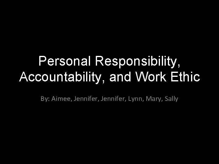 Personal Responsibility, Accountability, and Work Ethic By: Aimee, Jennifer, Lynn, Mary, Sally 