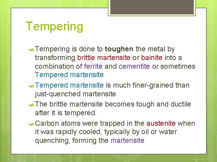 Tempering is done to toughen the metal by transforming brittle martensite or bainite into