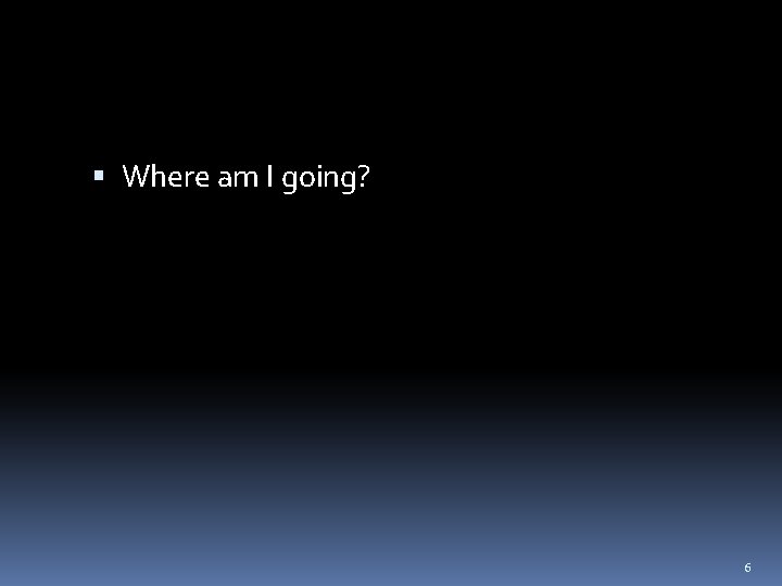  Where am I going? 6 