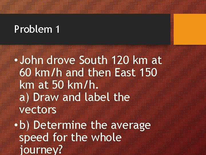 Problem 1 • John drove South 120 km at 60 km/h and then East