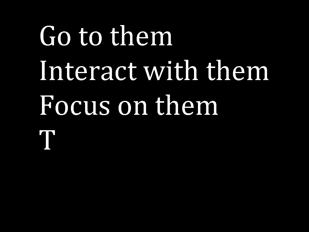 Go to them Interact with them Focus on them T 