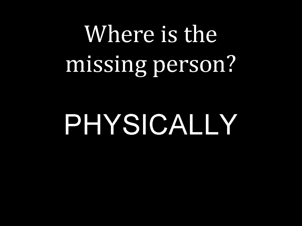 Where is the missing person? PHYSICALLY 