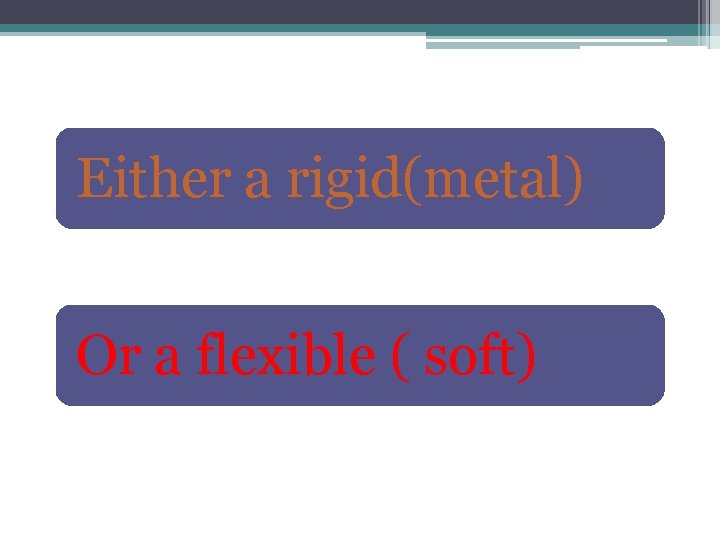 Either a rigid(metal) Or a flexible ( soft) 