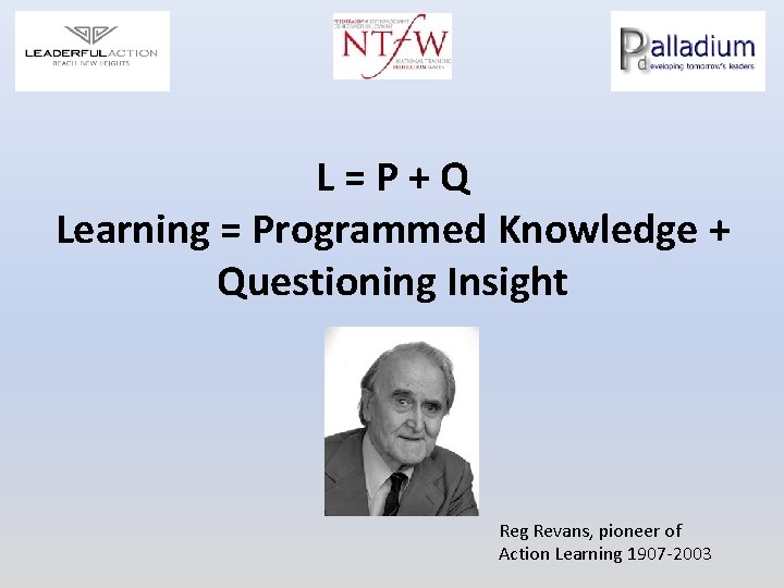 L=P+Q Learning = Programmed Knowledge + Questioning Insight Reg Revans, pioneer of Action Learning