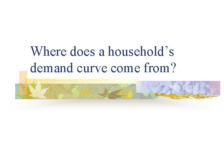 Where does a household’s demand curve come from? 