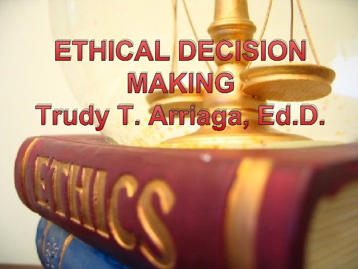 ETHICAL DECISION MAKING Trudy T. Arriaga, Ed. D. 