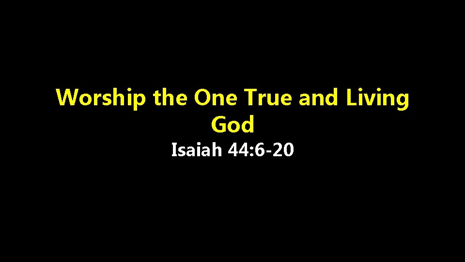 Worship the One True and Living God Isaiah 44: 6 -20 