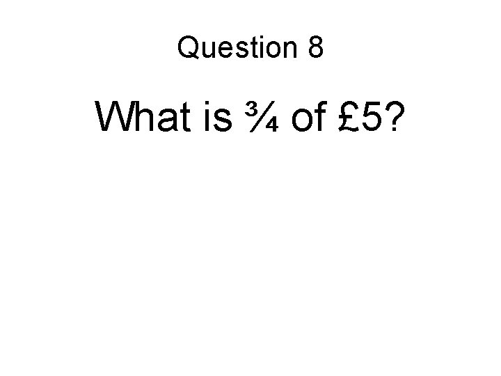 Question 8 What is ¾ of £ 5? 