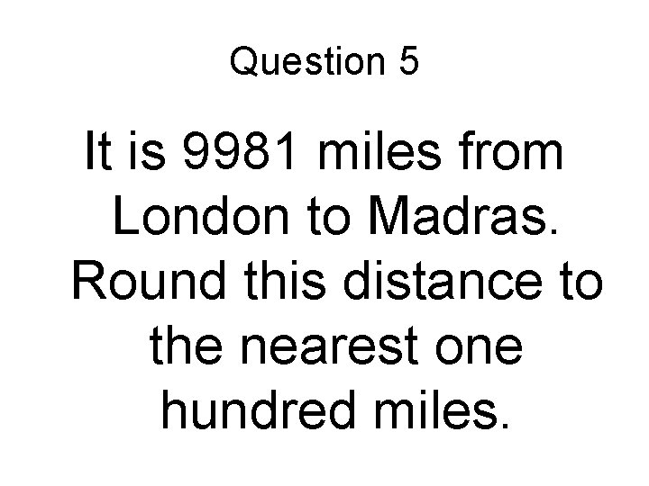 Question 5 It is 9981 miles from London to Madras. Round this distance to