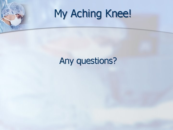 My Aching Knee! Any questions? 