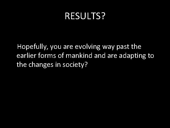 RESULTS? Hopefully, you are evolving way past the earlier forms of mankind are adapting