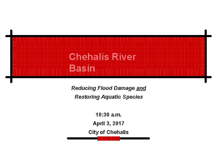 Chehalis River Basin Reducing Flood Damage and Restoring Aquatic Species 10: 30 a. m.