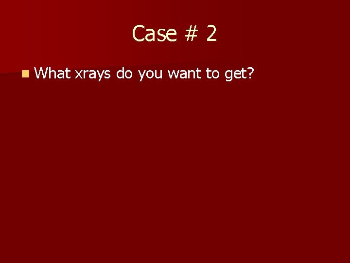 Case # 2 n What xrays do you want to get? 