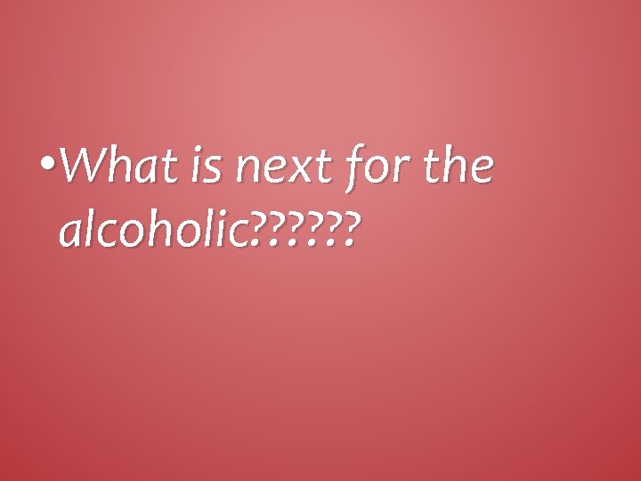  • What is next for the alcoholic? ? ? 