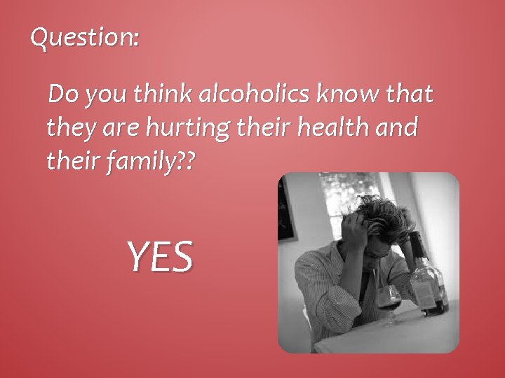 Question: Do you think alcoholics know that they are hurting their health and their
