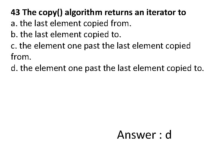 43 The copy() algorithm returns an iterator to a. the last element copied from.