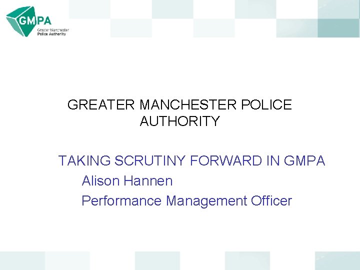 GREATER MANCHESTER POLICE AUTHORITY TAKING SCRUTINY FORWARD IN GMPA Alison Hannen Performance Management Officer