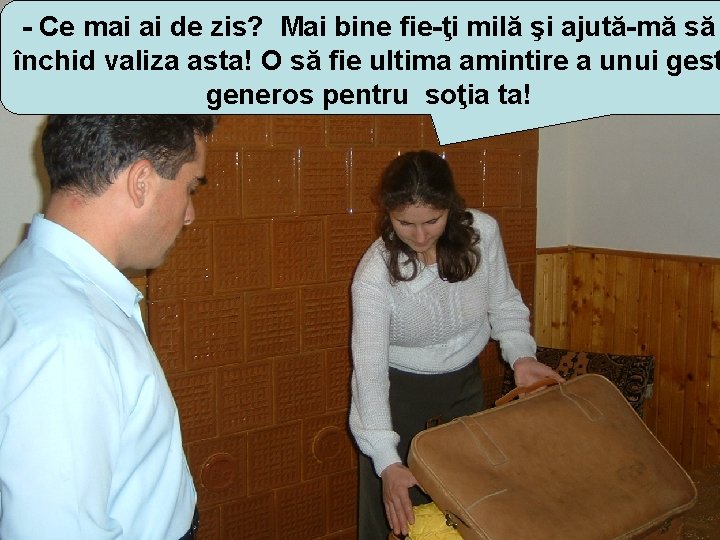 - Ce mai ai de zis? Mai bine fie-ţi milă şi ajută-mă să închid