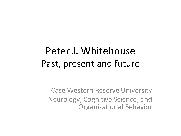 Peter J. Whitehouse Past, present and future Case Western Reserve University Neurology, Cognitive Science,