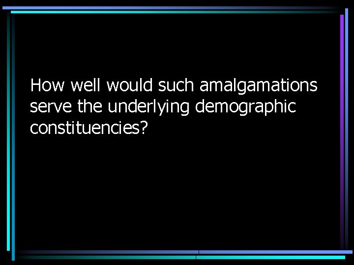 How well would such amalgamations serve the underlying demographic constituencies? 