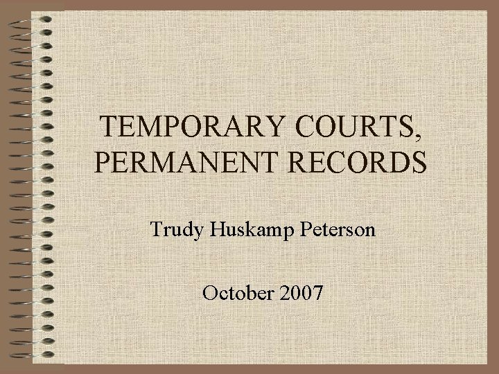 TEMPORARY COURTS, PERMANENT RECORDS Trudy Huskamp Peterson October 2007 