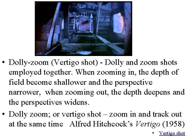  • Dolly-zoom (Vertigo shot) - Dolly and zoom shots employed together. When zooming