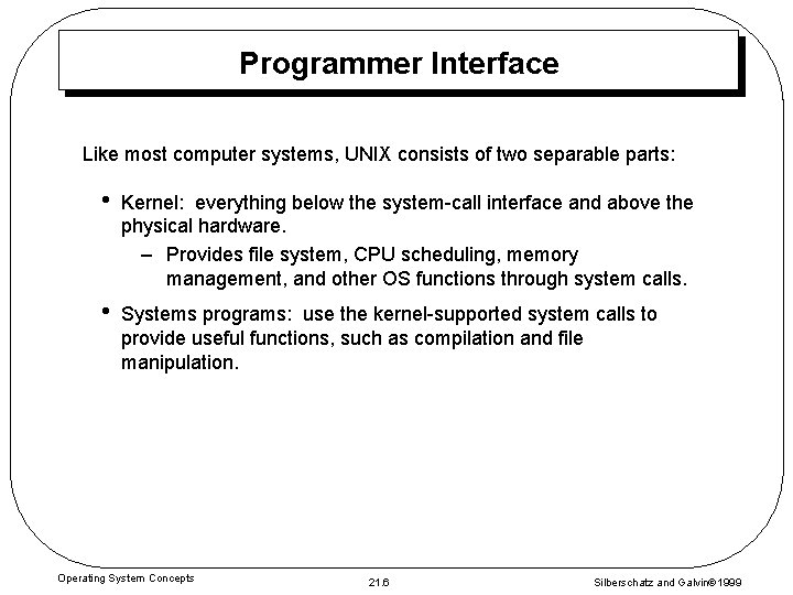 Programmer Interface Like most computer systems, UNIX consists of two separable parts: • Kernel: