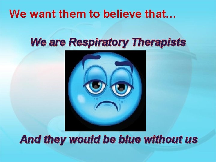 We want them to believe that… We are Respiratory Therapists And they would be