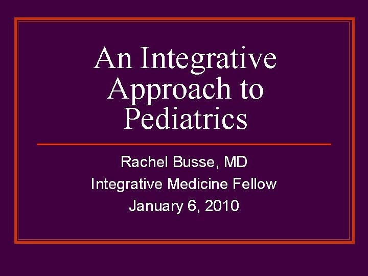 An Integrative Approach to Pediatrics Rachel Busse, MD Integrative Medicine Fellow January 6, 2010