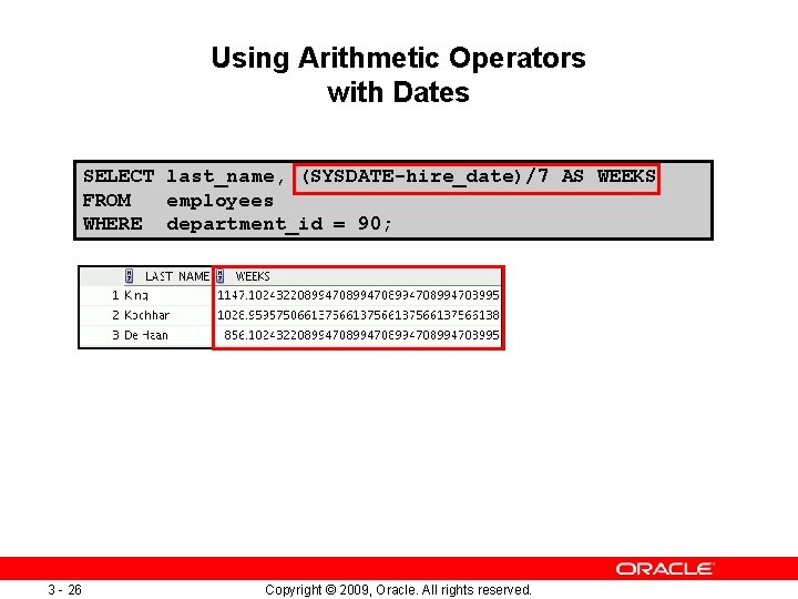 Using Arithmetic Operators with Dates SELECT last_name, (SYSDATE-hire_date)/7 AS WEEKS FROM employees WHERE department_id