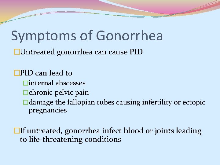 Symptoms of Gonorrhea �Untreated gonorrhea can cause PID �PID can lead to �internal abscesses Symptoms of Gonorrhea �Untreated gonorrhea can cause PID �PID can lead to �internal abscesses