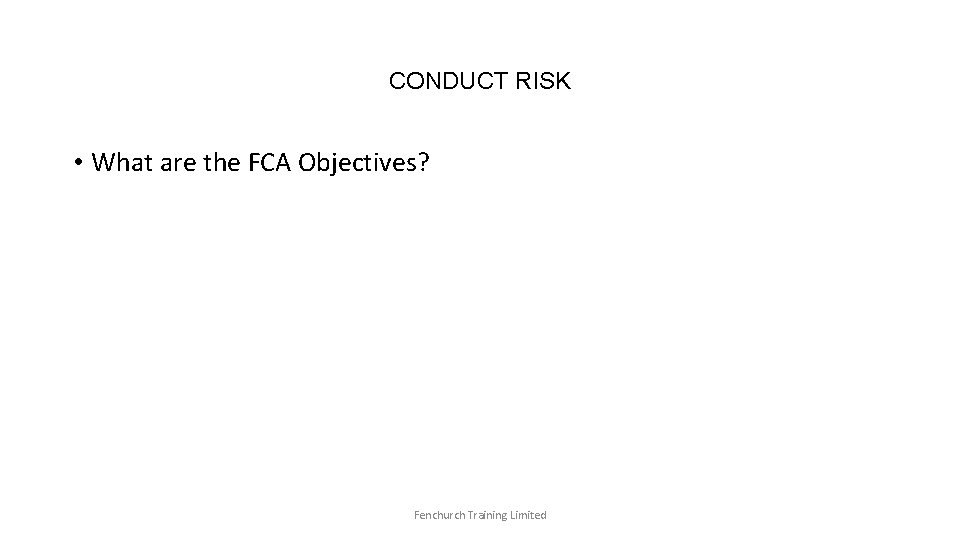 CONDUCT RISK • What are the FCA Objectives? Fenchurch Training Limited 