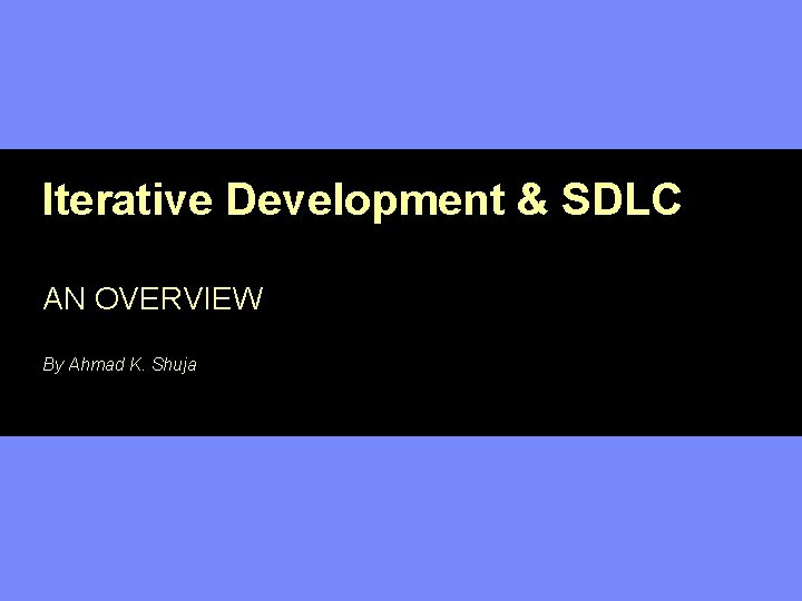 Iterative Development & SDLC AN OVERVIEW By Ahmad K. Shuja 